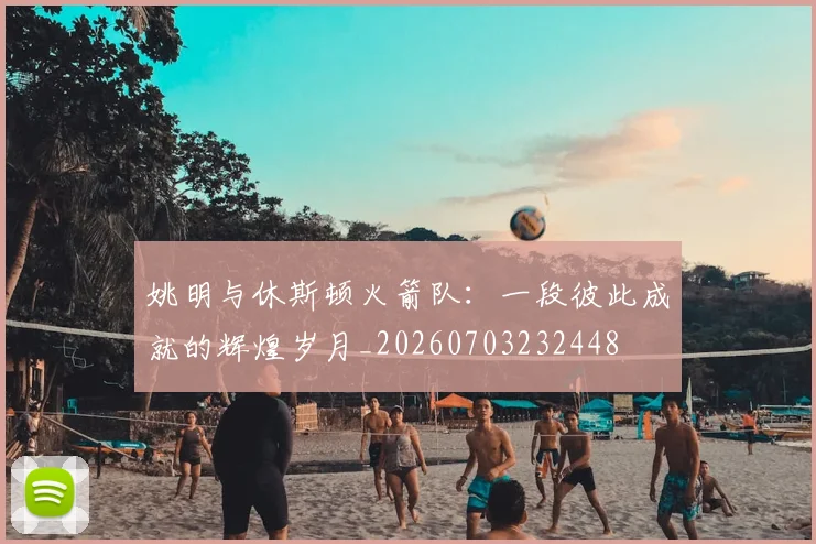 姚明与休斯顿火箭队：一段彼此成就的辉煌岁月_20260703232448