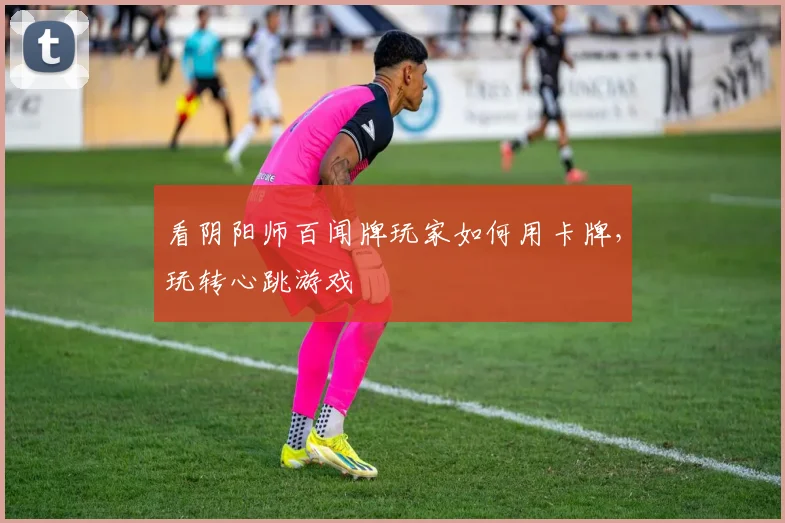 看阴阳师百闻牌玩家如何用卡牌，玩转心跳游戏