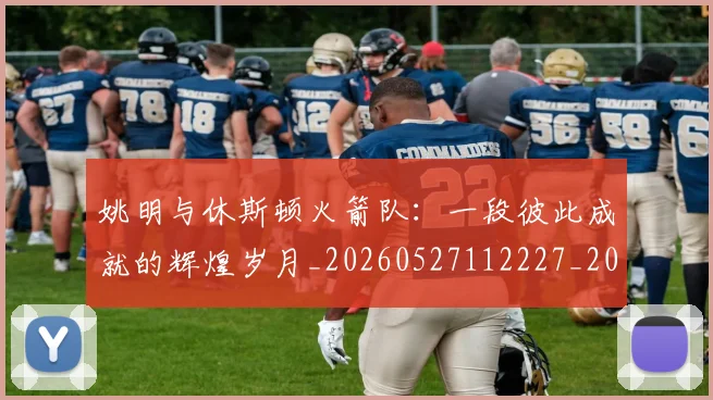 姚明与休斯顿火箭队：一段彼此成就的辉煌岁月_20260527112227_20260703232449_20260720191229