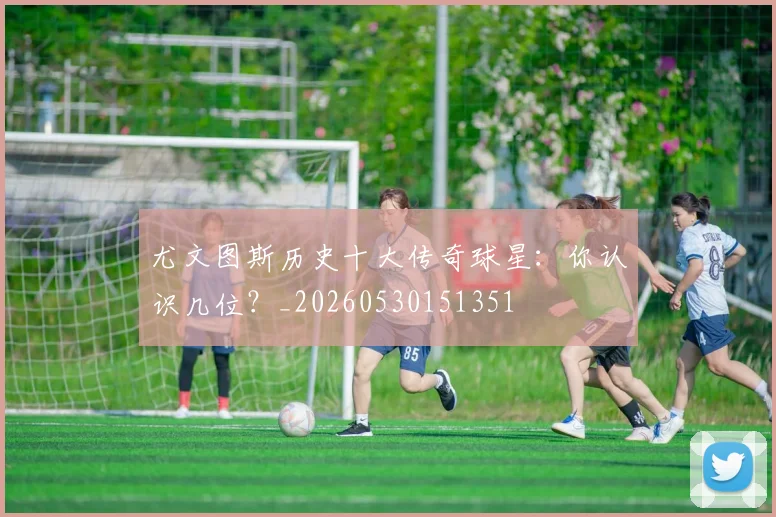 尤文图斯历史十大传奇球星：你认识几位？_20260530151351