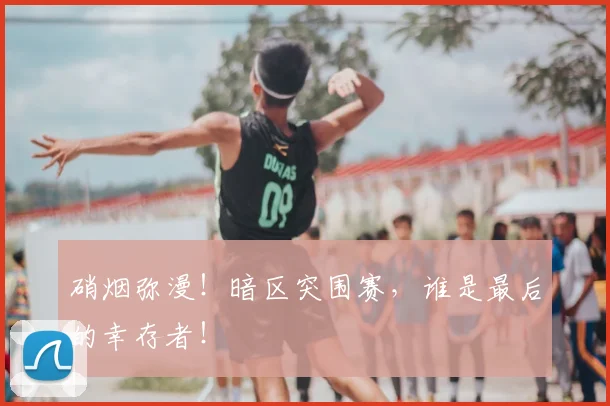 硝烟弥漫！暗区突围赛，谁是最后的幸存者！