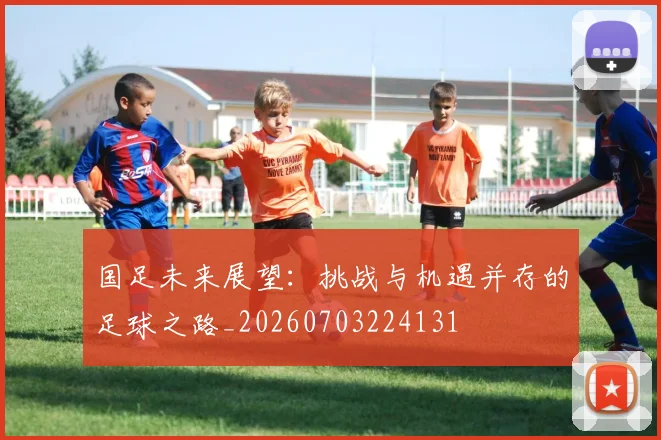 国足未来展望：挑战与机遇并存的足球之路_20260703224131