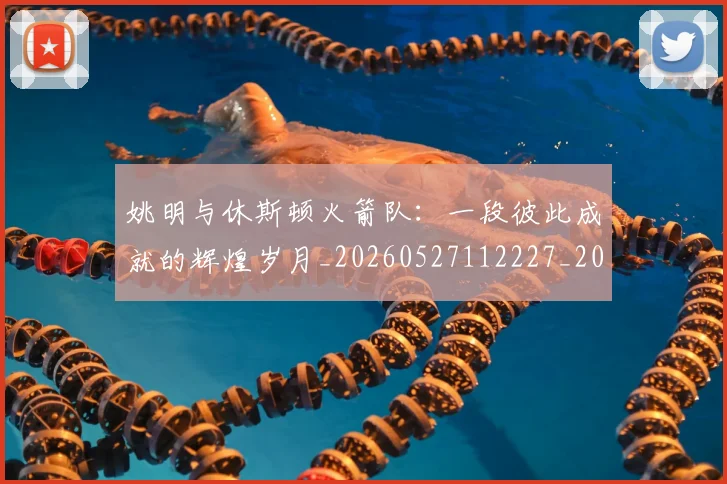 姚明与休斯顿火箭队:一段彼此成就的辉煌岁月_20260527112227_20260703232449_20260720191229