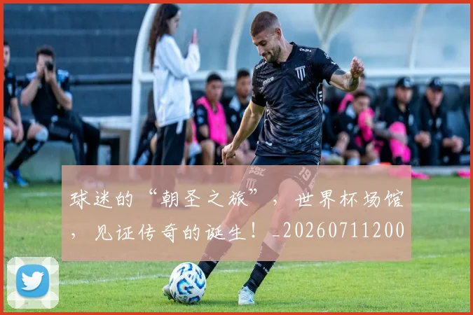 球迷的“朝圣之旅”，世界杯场馆，见证传奇的诞生！_20260711200704