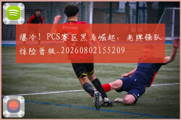 爆冷!PCS赛区黑马崛起,老牌强队惊险晋级_20260802155209