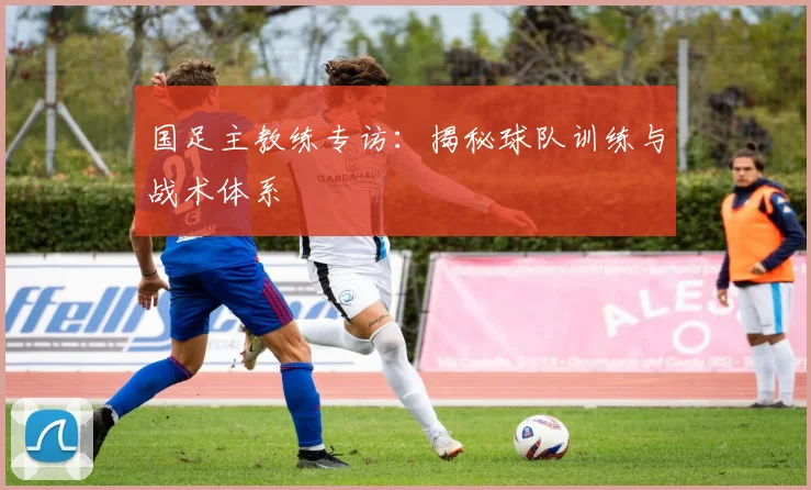 国足主教练专访：揭秘球队训练与战术体系