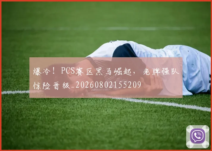 爆冷！PCS赛区黑马崛起，老牌强队惊险晋级_20260802155209