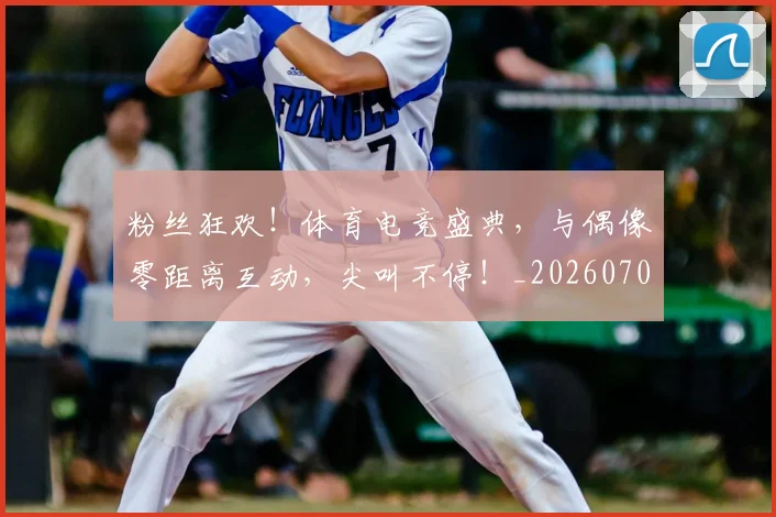 粉丝狂欢！体育电竞盛典，与偶像零距离互动，尖叫不停！_20260708201018