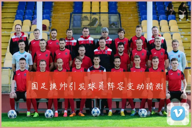 国足换帅引发球员阵容变动猜测