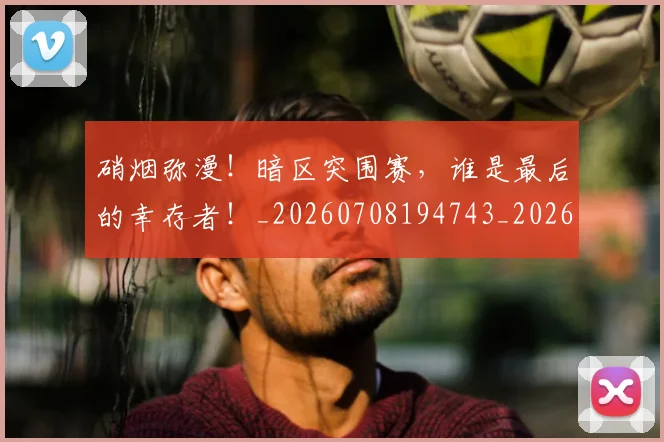 硝烟弥漫!暗区突围赛,谁是最后的幸存者!_20260708194743_20260802164317