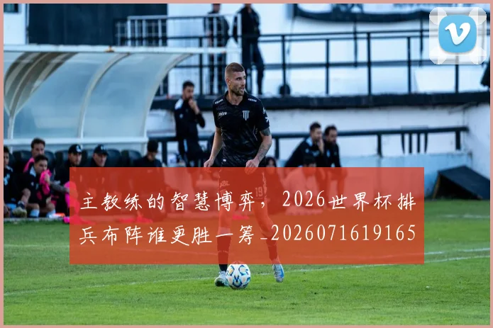 主教练的智慧博弈，2026世界杯排兵布阵谁更胜一筹_20260716191655