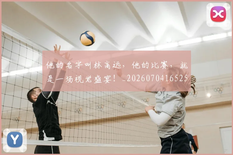 他的名字叫林高远，他的比赛，就是一场视觉盛宴！_20260704165255