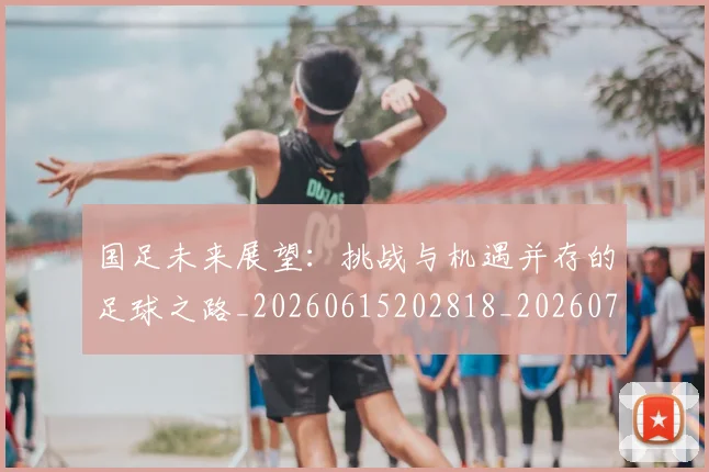国足未来展望：挑战与机遇并存的足球之路_20260615202818_20260703224133_20260719164746
