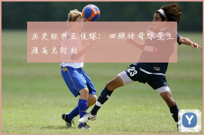 历史经典五佳球：回顾传奇球星生涯高光时刻