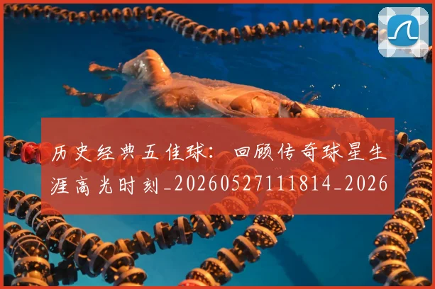 历史经典五佳球：回顾传奇球星生涯高光时刻_20260527111814_20260703221257