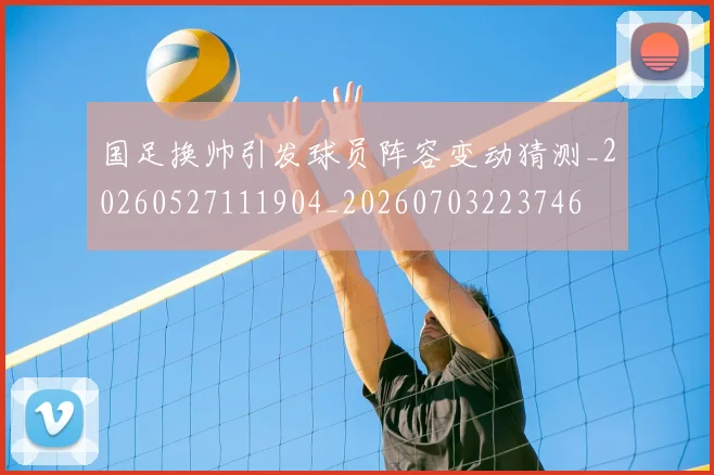 国足换帅引发球员阵容变动猜测_20260527111904_20260703223746