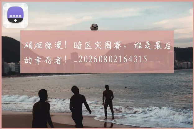 硝烟弥漫！暗区突围赛，谁是最后的幸存者！_20260802164315