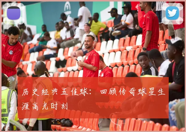 历史经典五佳球:回顾传奇球星生涯高光时刻