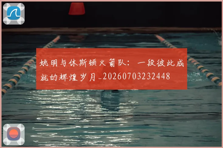 姚明与休斯顿火箭队：一段彼此成就的辉煌岁月_20260703232448