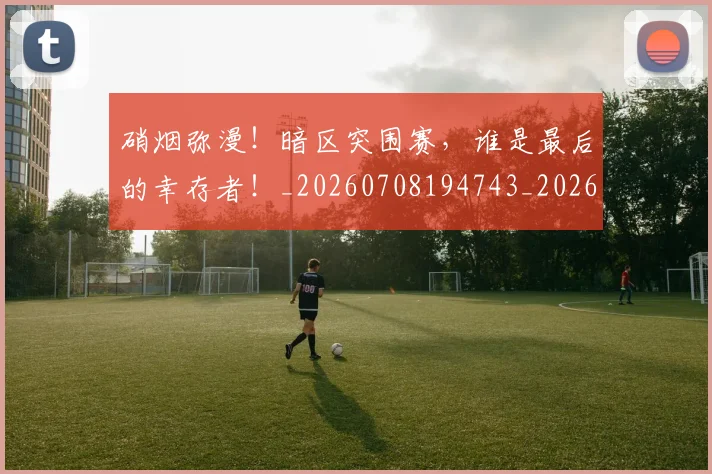 硝烟弥漫!暗区突围赛,谁是最后的幸存者!_20260708194743_20260802164317
