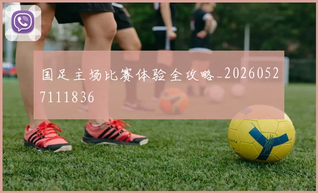 国足主场比赛体验全攻略_20260527111836