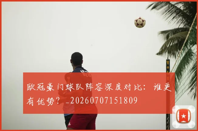 欧冠豪门球队阵容深度对比:谁更有优势?_20260707151809