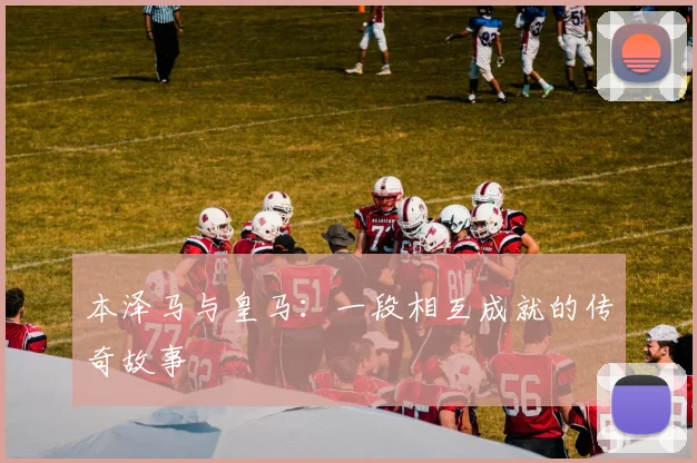 本泽马与皇马:一段相互成就的传奇故事