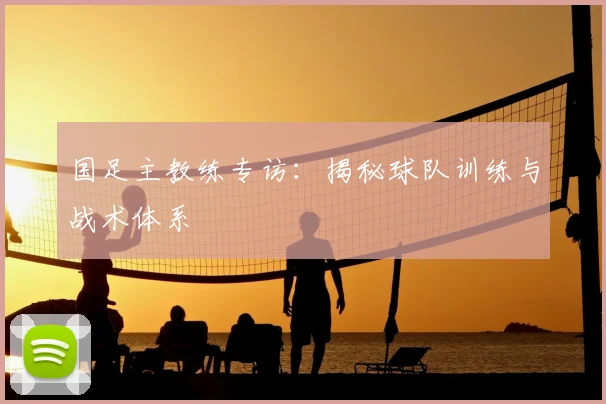 国足主教练专访:揭秘球队训练与战术体系